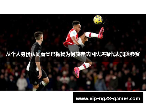 从个人身份认同看奥巴梅扬为何放弃法国队选择代表加蓬参赛 从个人身份认同看奥巴梅扬为何放弃法国队选择代表加蓬参赛