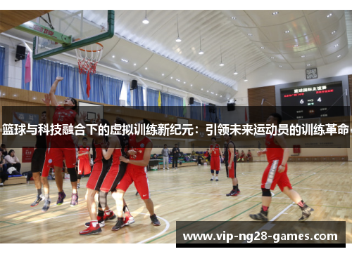 篮球与科技融合下的虚拟训练新纪元:引领未来运动员的训练革命 篮球与科技融合下的虚拟训练新纪元:引领未来运动员的训练革命