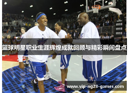 篮球明星职业生涯辉煌成就回顾与精彩瞬间盘点 篮球明星职业生涯辉煌成就回顾与精彩瞬间盘点