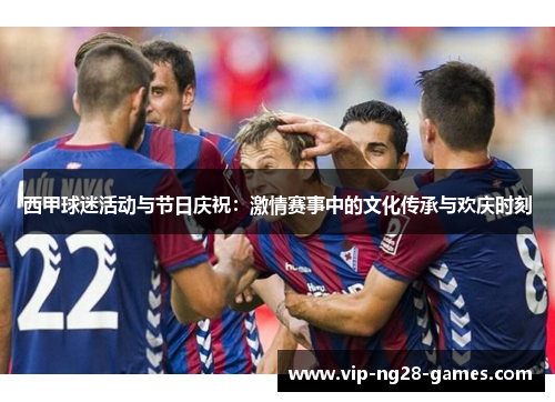 西甲球迷活动与节日庆祝:激情赛事中的文化传承与欢庆时刻 西甲球迷活动与节日庆祝:激情赛事中的文化传承与欢庆时刻