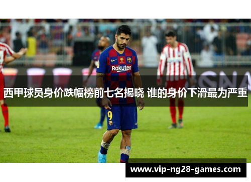 西甲球员身价跌幅榜前七名揭晓 谁的身价下滑最为严重 西甲球员身价跌幅榜前七名揭晓 谁的身价下滑最为严重